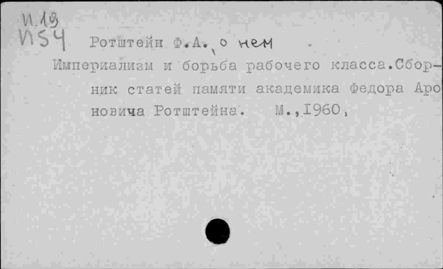 ﻿у>ьч
Ротштейн Ф.А. о нгли
Империализм и борьба рабочего
класса.Сбор
ник статей памяти академика Федора Аро новича Ротштейна. М.,1960,